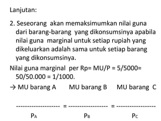 Lanjutan:
2. Seseorang akan memaksimumkan nilai guna
dari barang-barang yang dikonsumsinya apabila
nilai guna marginal untuk setiap rupiah yang
dikeluarkan adalah sama untuk setiap barang
yang dikonsumsinya.
Nilai guna marginal per Rp= MU/P = 5/5000=
50/50.000 = 1/1000.
→ MU barang A MU barang B MU barang C
-------------------- = ------------------ = ------------------
PA PB PC
 