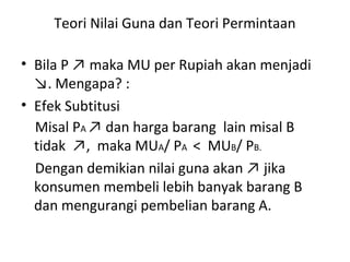 Teori Nilai Guna dan Teori Permintaan
• Bila P ↗ maka MU per Rupiah akan menjadi
↘. Mengapa? :
• Efek Subtitusi
Misal PA ↗ dan harga barang lain misal B
tidak ↗, maka MUA/ PA < MUB/ PB.
Dengan demikian nilai guna akan ↗ jika
konsumen membeli lebih banyak barang B
dan mengurangi pembelian barang A.
 