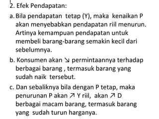 l
2. Efek Pendapatan:
a.Bila pendapatan tetap (Y), maka kenaikan P
akan menyebabkan pendapatan riil menurun.
Artinya kemampuan pendapatan untuk
membeli barang-barang semakin kecil dari
sebelumnya.
b. Konsumen akan ↘ permintaannya terhadap
berbagai barang , termasuk barang yang
sudah naik tersebut.
c. Dan sebaliknya bila dengan P tetap, maka
penurunan P akan ↗ Y riil, akan ↗ D
berbagai macam barang, termasuk barang
yang sudah turun harganya.
 
