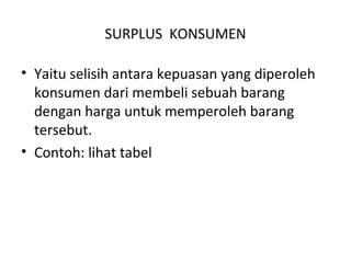 SURPLUS KONSUMEN
• Yaitu selisih antara kepuasan yang diperoleh
konsumen dari membeli sebuah barang
dengan harga untuk memperoleh barang
tersebut.
• Contoh: lihat tabel
 