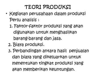 TEORI PRODUKSI
• Kegiatan perusahaan dalam produksi
Perlu analisis :
1. Faktor-faktor produksi yang akan
digunakan untuk menghasilkan
barang-barang dan jasa.
2. Biaya produksi.
3. Perbandingan antara hasil penjualan
dan biaya yang dikeluarkan untuk
menentukan tingkat produksi yang
akan memberikan keuntungan.
 