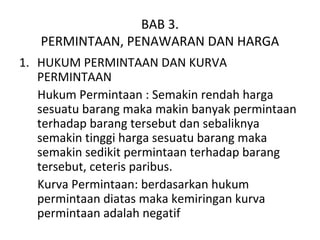 BAB 3.
PERMINTAAN, PENAWARAN DAN HARGA
1. HUKUM PERMINTAAN DAN KURVA
PERMINTAAN
Hukum Permintaan : Semakin rendah harga
sesuatu barang maka makin banyak permintaan
terhadap barang tersebut dan sebaliknya
semakin tinggi harga sesuatu barang maka
semakin sedikit permintaan terhadap barang
tersebut, ceteris paribus.
Kurva Permintaan: berdasarkan hukum
permintaan diatas maka kemiringan kurva
permintaan adalah negatif
 