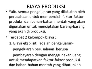 BIAYA PRODUKSI
• Yaitu semua pengeluaran yang dilakukan oleh
perusahaan untuk memperoleh faktor-faktor
produksi dan bahan-bahan mentah yang akan
digunakan untuk menciptakan barang-barang
yang akan di produksi.
• Terdapat 2 kelompok biaya :
1. Biaya eksplisit : adalah pengeluaran-
pengeluaran perusahaan berupa
pembayaran dengan menggunakan uang
untuk mendapatkan faktor-faktor produksi
dan bahan-bahan mentah yang dibutuhkan
 