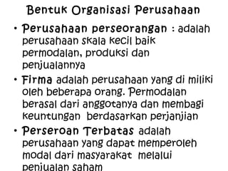 Bentuk Organisasi Perusahaan
• Perusahaan perseorangan : adalah
perusahaan skala kecil baik
permodalan, produksi dan
penjualannya
• Firma adalah perusahaan yang di miliki
oleh beberapa orang. Permodalan
berasal dari anggotanya dan membagi
keuntungan berdasarkan perjanjian
• Perseroan Terbatas adalah
perusahaan yang dapat memperoleh
modal dari masyarakat melalui
penjualan saham
 