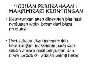TUJUAN PERUSAHAAN :
MAKSIMISASI KEUNTUNGAN
• Keuntungan akan diperoleh bila hasil
penjualan lebih besar dari biaya
produksi
• Perusahaan akan memperoleh
keuntungan maksimum pada saat
selisih antara hasil penjualan dan
biaya produksi adalah paling besar
 