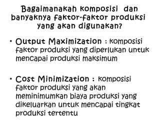 Bagaimanakah komposisi dan
banyaknya faktor-faktor produksi
yang akan digunakan?
• Output Maximization : komposisi
faktor produksi yang diperlukan untuk
mencapai produksi maksimum
• Cost Minimization : komposisi
faktor produksi yang akan
meminimumkan biaya produksi yang
dikeluarkan untuk mencapai tingkat
produksi tertentu
 