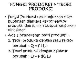 FUNGSI PRODUKSI & TEORI
PRODUKSI
• Fungsi Produksi : menunjukkan sifat
hubungan diantara faktor-faktor
produksi dan jumlah output yang akan
dihasilkan
• Ada 2 pendekatan teori produksi :
1. Teori produksi dengan satu faktor
berubah : Q = f ( L )
2. Teori produksi dengan 2 faktor
berubah : Q = f (K, L)
 