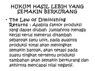 HUKUM HASIL LEBIH YANG
SEMAKIN BERKURANG
• The Law of Diminishing
Returns : Apabila faktor produksi
yang dapat diubah jumlahnya (tenaga
kerja) terus menerus ditambah
sebanyak satu unit, pada awalnya
produksi total akan meningkat
semakin banyak, akan tetapi pada
suatu tingkat tertentu produksi
tambahan akan semakin berkurang dan
akhirnya mencapai nilai negatif.
 