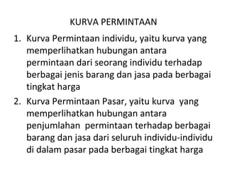 KURVA PERMINTAAN
1. Kurva Permintaan individu, yaitu kurva yang
memperlihatkan hubungan antara
permintaan dari seorang individu terhadap
berbagai jenis barang dan jasa pada berbagai
tingkat harga
2. Kurva Permintaan Pasar, yaitu kurva yang
memperlihatkan hubungan antara
penjumlahan permintaan terhadap berbagai
barang dan jasa dari seluruh individu-individu
di dalam pasar pada berbagai tingkat harga
 