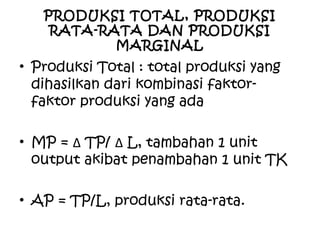 PRODUKSI TOTAL, PRODUKSI
RATA-RATA DAN PRODUKSI
MARGINAL
• Produksi Total : total produksi yang
dihasilkan dari kombinasi faktor-
faktor produksi yang ada
• MP = ∆ TP/ ∆ L, tambahan 1 unit
output akibat penambahan 1 unit TK
• AP = TP/L, produksi rata-rata.
 