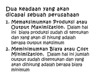 Dua keadaan yang akan
dicapai sebuah perusahaan
1. Memaksimumkan Produksi atau
Output Maximization. Dalam hal
ini biaya produksi sudah di tentukan
dan yang akan di hitung adalah
berapa output maksimum
2. Meminimumkan Biaya atau Cost
Minimization. Dalam hal ini jumlah
output sudah ditentukan dan yang
akan dihitung adalah berapa biaya
minimum
 