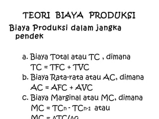 TEORI BIAYA PRODUKSI
Biaya Produksi dalam jangka
pendek
a. Biaya Total atau TC , dimana
TC = TFC + TVC
b. Biaya Rata-rata atau AC, dimana
AC = AFC + AVC
c. Biaya Marginal atau MC, dimana
MC = TCn - TCn-1 atau
 