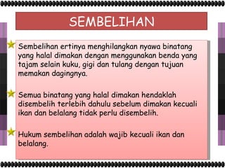 SEMBELIHAN Sembelihan ertinya menghilangkan nyawa binatang yang halal dimakan dengan menggunakan benda yang tajam selain kuku, gigi dan tulang dengan tujuan memakan dagingnya. Semua binatang yang halal dimakan hendaklah disembelih terlebih dahulu sebelum dimakan kecuali ikan dan belalang tidak perlu disembelih. Hukum sembelihan adalah wajib kecuali ikan dan belalang. 