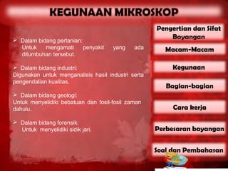 Pengertian dan Sifat
 Dalam bidang pertanian:                               Bayangan
  Untuk    mengamati      penyakit   yang    ada       Macam-Macam
  ditumbuhan tersebut.

 Dalam bidang industri:                                 Kegunaan
Digunakan untuk menganalisis hasil industri serta
pengendalian kualitas.
                                                       Bagian-bagian
 Dalam bidang geologi:
Untuk menyelidiki bebatuan dan fosil-fosil zaman
dahulu.                                                  Cara kerja

 Dalam bidang forensik:
  Untuk menyelidiki sidik jari.                     Perbesaran bayangan


                                                    Soal dan Pembahasan
 