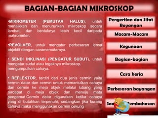 •MIKROMETER   (PEMUTAR     HALUS),   untuk          Pengertian dan Sifat
menaikkan dan menurunkan mikroskop secara               Bayangan
lambat, dan bentuknya lebih kecil daripada
makrometer.                                            Macam-Macam

•REVOLVER, untuk mengatur perbesaran lensa               Kegunaan
objektif dengan caramemutarnya.

• SENDI INKLINASI (PENGATUR SUDUT), untuk              Bagian-bagian
mengatur sudut atau tegaknya mikroskop.
mengumpulkan cahaya.
                                                         Cara kerja
• REFLEKTOR, terdiri dari dua jenis cermin yaitu
cermin datar dan cermin untuk memantulkan cahaya
dari cermin ke meja objek melalui lubang yang       Perbesaran bayangan
terdapat di meja objek dan menuju mata
pengamat.Cermin datar digunakan ketika cahaya
yang di butuhkan terpenuhi, sedangkan jika kurang
                                                    Soal dan Pembahasan
cahaya maka menggunakan cermin cekung
 