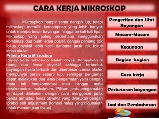 Mikrospkop hampir sama dengan lup, tetapi
                                                         Pengertian dan Sifat
mikroskop memiliki kemampuan yang lebih banyak               Bayangan
untuk memperbesar bayangan hingga berkali-kali lipat.
Mikroskop yang paling sederhana menggunakan                 Macam-Macam
kombinasi dua buah lensa positif, dengan panjang titik
fokus obyektif lebih kecil daripada jarak titik fokus         Kegunaan
lensa okuler.
Prinsip Kerja Mikroskop
Prinsip kerja mikroskop adalah obyek ditempatkan di         Bagian-bagian
ruang dua lensa obyektif sehingga terbentuk
bayangan nyata terbalik dan diperbesar. Lensa okuler
mempunyai peran seperti lup, sehingga pengamat                Cara kerja
dapat melakukan dua jenis pengamatan yaitu dengan
mata tak berakomodasi atau dengan mata
berakomodasi maksimum. Pilihan jenis pengamatan          Perbesaran bayangan
ini dapat dilakukan dengan cara menggeser jarak
benda terhadap lensa obyektif yang dilakukan dengan
tombol soft adjustment (tombol halus yang digunakan      Soal dan Pembahasan
untuk menemukan fokus).
 
 