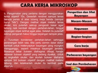 b. Pengamatan yang pertama dengan menggunakan
                                                           Pengertian dan Sifat
lensa objektif 10x. Geserlah revolver sampai lensa             Bayangan
berada persis di atas lubang meja benda (sampai
bunyi "klik"). Dengan melihat objek melalui lensa             Macam-Macam
okuler, kini putarlah sekrup pengarah kasar agar
tabung naik kembali dengan perlahan-lahan, hingga               Kegunaan
bayangan objek terlihat agak jelas. Setelah itu putarlah
sekrup pengarah halus hingga bayangan tampak jelas.
                                                              Bagian-bagian
c. Turunkan kondenser perlahan-lahan sehingga
penerangan lebih rata. Bila perlu cermin datar diatur
kembali untuk melenyapkan bayangan yang mungkin                 Cara kerja
mengganggu, seperti misalnya bayangan jendela.
Biasanya lebar bukaan diafragma dibuat hampir
sebesar bukaan objektif yang sedang dipakai. Untuk         Perbesaran bayangan
itu angkatlah okuler, dan aturlah bukaan diaframa
sampai 3/4 bukaan objektif dengan melihat melalui
tabung, dan letakkanlah okuler itu kembali pada            Soal dan Pembahasan
alasnya.
 