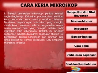 6. Selesai pemakaian mikroskop, periksa kembali
                                                        Pengertian dan Sifat
bagian-bagiannya. Keluarkan preparat dan bersihkan          Bayangan
kaca benda dan kaca penutup sebelum disimpan.
Bersihkan bagian-bagian mikroskop yang mungkin             Macam-Macam
masih kotor, walaupun selama pengamatan semua
cairan ataupun debu yang mungkin melekat pada                Kegunaan
mikroskop telah dibersihkan. Setelah itu turunkan
kondenser; tutuplah diafragma; pasanglah objektif 10x
berhadapan dengan kondenser, dan turunkan pula             Bagian-bagian
lensa objektif itu; cermin ditegakkan. Lalu simpanlah
mikroskop tersebut.
                                                             Cara kerja


                                                        Perbesaran bayangan


                                                        Soal dan Pembahasan
 