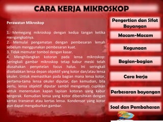 Perawatan Mikroskop
                                                            Pengertian dan Sifat
                                                                Bayangan
1. Memegang mikroskop dengan kedua tangan ketika
mengangkatnya.                                                 Macam-Macam
2. Memulai pengamatan dengan pembesaran lemah
sebelum menggunakan pembesaran kuat.                             Kegunaan
3. Tidak memutar tombol dengan kasar.
4. Menghilangkan kotoran pada lensa mikroskop:
Seringkali gambar mikroskop tetap kabur meski telah            Bagian-bagian
diusahakan penyetelan focus halus. Ini seringkali
disebabkan lensa depan objektif yang kotor dan/atau lensa
okuler. Untuk memastikan pada bagian mana lensa kotor,           Cara kerja
pertama-tama lensa okuler diputar, dan kemudian, bila
perlu, lensa objektif diputar sambil mengamati cuplikan
untuk menentukan kapan lapisan kotoran yang kabur           Perbesaran bayangan
bergerak. Kemudian lensa yang kotor dibersihkan dengan
kertas transerat atau kertas lensa. Kondensor yang kotor
pun dapat mengaburkan gambar.                               Soal dan Pembahasan
 