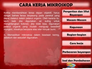 Ketika membersihkan lensa depan objektif, harus
                                                        Pengertian dan Sifat
diingat bahwa lensa terpasang pada perekat yang             Bayangan
dapat melarut dalam pelarut organic. Oleh karena itu,
lebih baik jika digunakan air suling untuk                 Macam-Macam
menghilangkan kotoran; jika tidak bisa, digunakan
pelarut organik yang mudah menguap sesedikit                 Kegunaan
mungkin, misalnya benzene atau eter minyak bumi.

5. Memastikan mikroskop dalam keadaan kering,              Bagian-bagian
sebelum dan sesudah digunakan.

                                                             Cara kerja


                                                        Perbesaran bayangan


                                                        Soal dan Pembahasan
 