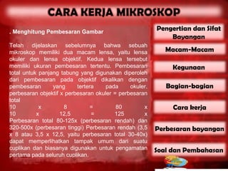 . Menghitung Pembesaran Gambar
                                                        Pengertian dan Sifat
                                                            Bayangan
Telah dijelaskan sebelumnya bahwa sebuah
mikroskop memiliki dua macam lensa, yaitu lensa            Macam-Macam
okuler dan lensa objektif. Kedua lensa tersebut
memiliki ukuran pembesaran tertentu. Pembesaran              Kegunaan
total untuk panjang tabung yang digunakan diperoleh
dari pembesaran pada objektif dikalikan dengan
pembesaran       yang     tertera    pada     okuler.      Bagian-bagian
perbesaran objektif x perbesaran okuler = perbesaran
total
10          x        8          =        80        x         Cara kerja
10         x        12,5        =       125        x
Perbesaran total 80-125x (perbesaran rendah) dan
320-500x (perbesaran tinggi) Perbesaran rendah (3,5     Perbesaran bayangan
x 8 atau 3,5 x 12,5, yaitu perbesaran total 30-40x)
dapat memperlihatkan tampak umum dari suatu
cuplikan dan biasanya digunakan untuk pengamatan        Soal dan Pembahasan
pertama pada seluruh cuplikan.
 