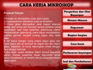 Preparasi Sampel
                                                            Pengertian dan Sifat
                                                                Bayangan
1.Setetes air ditempatkan pada object glass.
2.Objek/spesimen diletakkan pada air tersebut.                Macam-Macam
3. Cover glass ditempatkan pada bagian atasnya
denga cara miring dan turunkan secara perlahan serta             Kegunaan
diusahakan agar tidak terbentuk gelembung udara.
Pembentukkan gelembung udara dapat menyebabkan
kualitas gambar menjadi kurang bagus atau tidak                Bagian-bagian
jelas.
4. Air harus mengisi ruang antara object glass dan
cover glass; jika air tersebar ke bagian lain dari object        Cara kerja
glass, kelebihan ini harus dikeringkan (misal dengan
tisu) dengan hati-hati.
5.Jika objek sudah terdapat dalam bentuk suspense           Perbesaran bayangan
cairan, tetesan suspense dapat digunakan tanpa
harus meneteskan air terlebih dahulu pada permukaan
object glass.                                               Soal dan Pembahasan
 