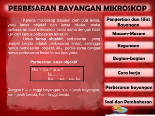 Karena mikroskop disusun oleh dua lensa,     Pengertian dan Sifat
yaitu lensa objektif dan lensa okuler, maka                 Bayangan
perbesaran total mikroskop tentu sama dengan hasil
kali dari kedua perbesaran lensa ini.                      Macam-Macam
           Untuk lensa objektif, perbesaran yang
dialami benda adalah perbesaran linear, sehingga
rumus perbesaran objektif, Mob, persis sama dengan
                                                             Kegunaan
rumus perbesaran linear lensa tipis yaitu:
                                                           Bagian-bagian
             Perbesaran lensa objektif
             Mob = h’ob = -s ob =
                       fob                                   Cara kerja
                       hob     sob   sob - fob

Dengan h’ob = tinggi bayangan, s’ob = jarak bayangan,
                                                        Perbesaran bayangan
sob = jarak benda, hob = tinggi benda.
                                                        Soal dan Pembahasan
 