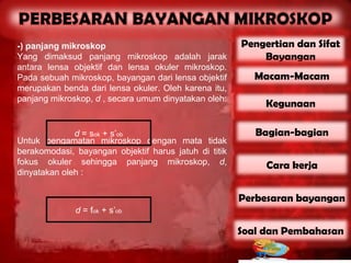 -) panjang mikroskop                                   Pengertian dan Sifat
Yang dimaksud panjang mikroskop adalah jarak               Bayangan
antara lensa objektif dan lensa okuler mikroskop.
Pada sebuah mikroskop, bayangan dari lensa objektif       Macam-Macam
merupakan benda dari lensa okuler. Oleh karena itu,
panjang mikroskop, d , secara umum dinyatakan oleh:
                                                            Kegunaan

              d = sok + s’ob                              Bagian-bagian
Untuk pengamatan mikroskop dengan mata tidak
berakomodasi, bayangan objektif harus jatuh di titik
fokus okuler sehingga panjang mikroskop, d,                 Cara kerja
dinyatakan oleh :


                                                       Perbesaran bayangan
              d = fok + s’ob

                                                       Soal dan Pembahasan
 