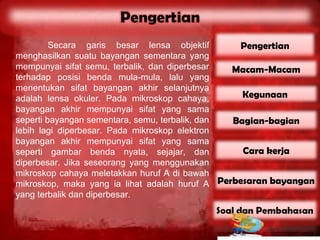 Secara garis besar lensa objektif        Pengertian
menghasilkan suatu bayangan sementara yang
mempunyai sifat semu, terbalik, dan diperbesar  Macam-Macam
terhadap posisi benda mula-mula, lalu yang
menentukan sifat bayangan akhir selanjutnya
adalah lensa okuler. Pada mikroskop cahaya,       Kegunaan
bayangan akhir mempunyai sifat yang sama
seperti bayangan sementara, semu, terbalik, dan Bagian-bagian
lebih lagi diperbesar. Pada mikroskop elektron
bayangan akhir mempunyai sifat yang sama
seperti gambar benda nyata, sejajar, dan          Cara kerja
diperbesar. Jika seseorang yang menggunakan
mikroskop cahaya meletakkan huruf A di bawah
mikroskop, maka yang ia lihat adalah huruf A Perbesaran bayangan
yang terbalik dan diperbesar.
 