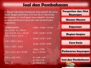 3. Sebuah mikroskop mempunyai lensa objektif dan lensa   Pengertian dan Sifat
okuler dengan jarak fokus 2 cm dan 10 cm. Bila benda         Bayangan
ditempatkan 2,2 cm di depan lensa objektif , tentukan
panjang mikroskop tersebut jika mata berakomodasi           Macam-Macam
maksimum!

PEMBAHASAN:                  1/fok = 1/sok + 1/s’ok           Kegunaan
Fob = 2 cm fok = 10 cm
Sob = 2,2 cm s’ok = -25 cm   1/10 = 1/sok + 1/-25
1/fob = 1/sob + 1/s’ob
                                                            Bagian-bagian
                             1/sok = 1/10 + 1/25
1/2 = 1/2,2 + 1/s’ob
                             1/sok = 5/50 + 2/50              Cara kerja
1/s’ob = 1/2 – 1/2,2
                             1/sok = 7/50
1/s’ob =2,2 / 4,4 – 2/ 4,4   jsok = 7,14 cm              Perbesaran bayangan

1/s’ob = 0,2 / 4,4           d = s’ob + sok
                             d = 22+ 7,14                Soal dan Pembahasan
S’ob = 22                    d = 29,14 cm
 