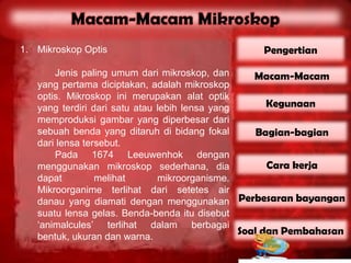 1. Mikroskop Optis                                Pengertian

       Jenis paling umum dari mikroskop, dan       Macam-Macam
   yang pertama diciptakan, adalah mikroskop
   optis. Mikroskop ini merupakan alat optik
   yang terdiri dari satu atau lebih lensa yang       Kegunaan
   memproduksi gambar yang diperbesar dari
   sebuah benda yang ditaruh di bidang fokal        Bagian-bagian
   dari lensa tersebut.
       Pada 1674 Leeuwenhok dengan
   menggunakan mikroskop sederhana, dia               Cara kerja
   dapat         melihat       mikroorganisme.
   Mikroorganime terlihat dari setetes air
   danau yang diamati dengan menggunakan Perbesaran bayangan
   suatu lensa gelas. Benda-benda itu disebut
   ‘animalcules’ terlihat dalam berbagai
   bentuk, ukuran dan warna.
                                                Soal dan Pembahasan
 