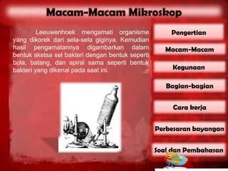 Leeuwenhoek mengamati organisme              Pengertian
yang dikorek dari sela-sela giginya. Kemudian
hasil pengamatannya digambarkan dalam                Macam-Macam
bentuk sketsa sel bakteri dengan bentuk seperti
bola, batang, dan spiral sama seperti bentuk
bakteri yang dikenal pada saat ini.                    Kegunaan

                                                     Bagian-bagian


                                                       Cara kerja


                                                  Perbesaran bayangan


                                                  Soal dan Pembahasan
 