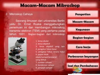 2. Mikroskop Cahaya                                        Pengertian

       Seorang ilmuwan dari universitas Berlin            Macam-Macam
  yaitu Dr. Ernst Ruska menggabungkan
  penemuan ini dan membangun mikroskop
  transmisi elektron (TEM) yang pertama pada                Kegunaan
  tahun 1931. Bagian-bagian dari mikroskop
  cahaya:                                                 Bagian-bagian
                      1. lensa okuler
                      2. lensa objektif
                      3. lensa objektif yang lain           Cara kerja
                      4. pengatur fokus kasar
                      5. pengatur fokus secara halus
                      6. papan letak
                      objek/sampel/preparat            Perbesaran bayangan
                      yang dilihat
                      7. sumber cahaya
                      8. kondensor cahaya              Soal dan Pembahasan
                      9. penjepit sampel
 