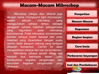 Mikroskop cahaya atau dikenal juga         Pengertian
dengan nama “Compound light microscope”
adalah      sebuah     mikroskop      yang      Macam-Macam
menggunakan cahaya lampu sebagai
pengganti cahaya matahari sebagaimana
yang      digunakan    pada      mikroskop        Kegunaan
konvensional. Pada mikroskop konvensional,
sumber cahaya masih berasal dari sinar          Bagian-bagian
matahari yang dipantulkan dengan suatu
cermin datar ataupun cekung yang terdapat
dibawah kondensor. Cermin ini akan                Cara kerja
mengarahkan cahaya dari luar ke kondensor.
      Mikroskop cahaya sendiri dibagi lagi
menjadi dua kelompok besar, yaitu            Perbesaran bayangan
berdasarkan kegiatan pengamatan dan
kerumitan kegiatan pengamatan yang
dilakukan.
                                             Soal dan Pembahasan
 