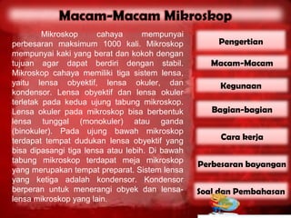Mikroskop     cahaya       mempunyai
perbesaran maksimum 1000 kali. Mikroskop             Pengertian
mempunyai kaki yang berat dan kokoh dengan
tujuan agar dapat berdiri dengan stabil.            Macam-Macam
Mikroskop cahaya memiliki tiga sistem lensa,
yaitu lensa obyektif, lensa okuler, dan               Kegunaan
kondensor. Lensa obyektif dan lensa okuler
terletak pada kedua ujung tabung mikroskop.
Lensa okuler pada mikroskop bisa berbentuk          Bagian-bagian
lensa tunggal (monokuler) atau ganda
(binokuler). Pada ujung bawah mikroskop
terdapat tempat dudukan lensa obyektif yang           Cara kerja
bisa dipasangi tiga lensa atau lebih. Di bawah
tabung mikroskop terdapat meja mikroskop
                                                 Perbesaran bayangan
yang merupakan tempat preparat. Sistem lensa
yang ketiga adalah kondensor. Kondensor
berperan untuk menerangi obyek dan lensa-        Soal dan Pembahasan
lensa mikroskop yang lain.
 