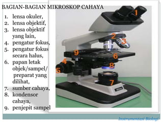 1. lensa okuler,
2. lensa objektif,
3. lensa objektif
yang lain,
4. pengatur fokus,
5. pengatur fokus
secara halus,
6. papan letak
objek/sampel/
preparat yang
dilihat,
7. sumber cahaya,
8. kondensor
cahaya,
9. penjepit sampel
BAGIAN-BAGIAN MIKROSKOP CAHAYA
Instrumentasi Biologi
 