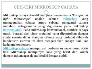 CIRI-CIRI MIKROSKOP CAHAYA
Mikroskop cahaya atau dikenal juga dengan nama “Compound
light microscope” adalah sebuah mikroskop yang
menggunakan cahaya lampu sebagai pengganti cahaya
matahari sebagaimana yang digunakan pada mikroskop
konvensional. Pada mikroskop konvensional, sumber cahaya
masih berasal dari sinar matahari yang dipantulkan dengan
suatu cermin datar ataupun cekung yang terdapat dibawah
kondensor. Cermin ini akan mengarahkan cahaya dari luar
kedalam kondensor.
Mikroskop cahaya mempunyai perbesaran maksimum 1000
kali. Mikroskop mempunyai kaki yang berat dan kokoh
dengan tujuan agar dapat berdiri dengan stabil.
 