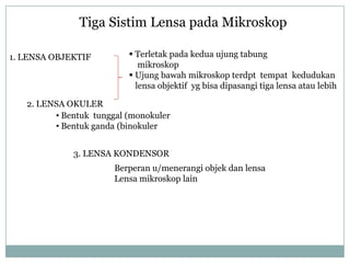 Tiga Sistim Lensa pada Mikroskop
1. LENSA OBJEKTIF
2. LENSA OKULER
3. LENSA KONDENSOR
 Terletak pada kedua ujung tabung
mikroskop
 Ujung bawah mikroskop terdpt tempat kedudukan
lensa objektif yg bisa dipasangi tiga lensa atau lebih
• Bentuk tunggal (monokuler
• Bentuk ganda (binokuler
Berperan u/menerangi objek dan lensa
Lensa mikroskop lain
 
