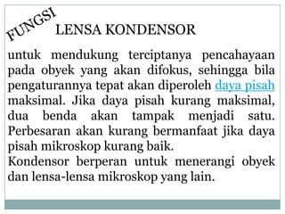 untuk mendukung terciptanya pencahayaan
pada obyek yang akan difokus, sehingga bila
pengaturannya tepat akan diperoleh daya pisah
maksimal. Jika daya pisah kurang maksimal,
dua benda akan tampak menjadi satu.
Perbesaran akan kurang bermanfaat jika daya
pisah mikroskop kurang baik.
Kondensor berperan untuk menerangi obyek
dan lensa-lensa mikroskop yang lain.
LENSA KONDENSOR
 