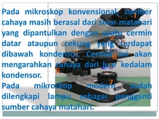 Pada mikroskop konvensional, sumber
cahaya masih berasal dari sinar matahari
yang dipantulkan dengan suatu cermin
datar ataupun cekung yang terdapat
dibawah kondensor. Cermin ini akan
mengarahkan cahaya dari luar kedalam
kondensor.
Pada mikroskop modern sudah
dilengkapi lampu sebagai pengganti
sumber cahaya matahari.
 