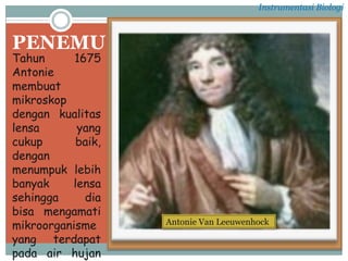 PENEMU
Tahun 1675
Antonie
membuat
mikroskop
dengan kualitas
lensa yang
cukup baik,
dengan
menumpuk lebih
banyak lensa
sehingga dia
bisa mengamati
mikroorganisme
yang terdapat
pada air hujan
Antonie Van Leeuwenhock
Instrumentasi Biologi
 