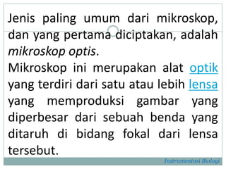 Jenis paling umum dari mikroskop,
dan yang pertama diciptakan, adalah
mikroskop optis.
Mikroskop ini merupakan alat optik
yang terdiri dari satu atau lebih lensa
yang memproduksi gambar yang
diperbesar dari sebuah benda yang
ditaruh di bidang fokal dari lensa
tersebut.
Instrumentasi Biologi
 