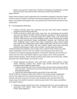 diputar, ada yang besar maupun kecil. Semakin kecil diafragma yang digunakan semakin
       kecil pula cahaya yang masuk ke dalam mikroskop, demikian juga sebaliknya.
Bagian Mekanis

Bagian mekanis berguna untuk menggerakkan dan memudahkan penggunaan mikroskop. Bagian
tersebut di antaranya landasan/ dasar/kaki mikroskop dan pegangan mikroskop. Selain itu, ada
bagian yang berguna untuk pengatur fokus, yaitu pemutar kasar (makrometer) dan pemutar halus
(mikrometer).

D. Cara Menggunakan Mikroskop

    1. Letakkan mikroskop pada meja sedemikian rupa agar kamu lebih mudah melakukan
       pengamatan melalui tabung mikroskop.
    2. Pastikan mikroskop terletak pada tempat yang aman, atur pencahayaan dan peralatan
       yang telah siap dipakai, kemudian lakukan pengaturan pencahayaan. Objek pengamatan
       (preparat) dapat diamati di mikroskop dengan jelas apabila cahaya yang masuk cukup
       memadai. Mikroskop ada yang sudah dilengkapi sumber cahaya berupa lampu sehingga
       untuk mengatur pencahayaan tinggal menghidupkan lampunya saja. Mikroskop yang
       belum dilengkapi dengan sumber cahaya dapat menggunakan cahaya lampu maupun
       sinar matahari. Bila menggunakan lampu, arahkan lampu pada jarak kira-kira 20 cm dari
       mikroskop. Jika sumber cahaya dari sinar matahari, bagian cermin pada mikroskop
       diarahkan pada datangnya sumber cahaya matahari, misalnya dekat pintu/jendela.
Aturlah diafragma dan kedudukan cermin hingga cahaya terpantul melalui lubang meja objek.
Jangan mengarahkan cermin ke arah sinar matahari secara langsung, karena cahaya yang
memantul ke mata dapat mengganggu penglihatan. Pencahayaan sudah tepat dan memadai, bila
diamati dari lensa okuler akan tampak lingkaran yang terangnya merata. Inilah yang disebut
dengan lapangan pandang. Apabila lapangan pandang sudah tampak namun belum jelas, cobalah
putar/ganti lensa objektif dengan cara memutar revolver.

    3. Setelah pengaturan pencahayaan, maka untuk dapat melihat objek (preparat/ sediaan)
       melalui mikroskop gunakan lensa objektif yang memiliki perbesaran lemah dulu,
       kemudian lakukan langkah-langkah berikut :
       a. Letakkan kaca benda (object glass) beserta objek yang akan diamati (preparat/sediaan)
          pada meja objek. Aturlah posisi kaca benda sehingga objek yang akan diamati berada
          pada lapangan pandang.
       b. Jepitlah kaca benda dengan penjepit yang terletak di atas meja objek.
Sambil melihat dari samping, turunkan lensa objektif secara perlahan dengan menggunakan
pemutar kasar hingga jarak lensa objektif dan preparat yang diamati kira-kira 5 mm. Pada
beberapa mikroskop, yang naik turun bukan lensa objektifnya tetapi meja objek (Hati-hati!
Jangan sampai lensa objektif menyentuh/ membentur gelas benda. Hal ini dapat menyebabkan
lensa objektif tergores)

   a. Perhatikan bayangan melalui lensa okuler. Gunakan pemutar kasar untuk menaikkan atau
      menurunkan lensa objektif sampai preparat terlihat jelas. Apabila bayangan belum
      terlihat, ulangi langkah (c).
 