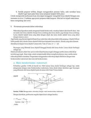 b. Setelah preparat terlihat, dengan menggunakan pemutar halus, naik turunkan lensa
          objektif agar tepat pada fokus lensa (preparat tampak lebih jelas).
Untuk memperoleh perbesaran kuat, kita dapat mengganti/ mengubah lensa objektif dengan cara
memutar revolver. Usahakan agar posisi preparat tidak bergeser. Bila hal ini terjadi maka kamu
harus mengulangi dari awal.


E. Persamaan-persamaan dalam mikroskop

    Mikroskop digunakan untuk mengamati benda-benda renik, misalnya bakteri dan klorofil daun. Alat
    ini terdiri dari lensa objektif, berupa lensa cembung dan lensa okuler, juga berupa lensa cembung.
    Lensa objektif adalah lensa yang dekat dengan objek dan lensa okuler adalah lensa yang dekat
    dengan mata (oculus).
Agar benda yang diamati dapat kelihatan besar sekali dan mikroskop tidak terlalu panjang, f objektif dibuat
lebih pendek dari f okuler (lensa objektif lebih kuat daripada lensa okuler). Benda yang akan diamati
diletakkan di depan lensa objektif antara titik F dan 2F atau (f < s < 2f).

    Bayangan yang dibentuk lensa objektif dianggap benda oleh lensa okuler. Lensa okuler berfungsi
    sebagai lup.
Dalam pemakaian sehari-hari posisi mikroskop biasanya tegak sehingga sumbu utama mikroskop
tersebut juga tegak. Akan tetapi, untuk mempermudah dalam mengikuti jalannya sinar, sumbu utama
mikroskop dilukis mendatar. Pengamatan menggunakan mikroskop dapat dilakukan dengan mata
berakomodasi maksimum dan mata tak berakomodasi.

    a. Mata berakomodasi maksimum
    Perhatikan gambar 14.80a di bawah ini. Oleh karena lensa okuler berfungsi sebagai lup, untuk
    pengamatan dengan mata berakomodasi maksimum, lensa okuler diatur demikian agar bayangan
    yang dibentuk oleh lensa objektif jatuh di antara titik 0 dan F lensa okuler.


    objektif




    Gambar 14.80a Menggunakan mikroskop dengan mata berakomodasi maksimum

    Dengan demikian, perbesaran anguler dapat dicari sebagai berikut.




    , maka
 
