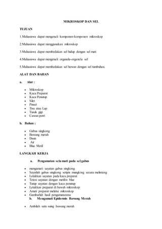 MIKROSKOP DAN SEL 
TUJUAN 
1.Mahasiswa dapat mengenali komponen-komponen mikroskop 
2.Mahasiswa dapat menggunakan mikroskop 
3.Mahasiswa dapat membedakan sel hidup dengan sel mati 
4.Mahasiswa dapat mengenali organela-organela sel 
5.Mahasiswa dapat membedakan sel hewan dengan sel tumbuhan. 
ALAT DAN BAHAN 
a. Alat : 
 Mikroskop 
 Kaca Preparat 
 Kaca Penutup 
 Silet 
 Pinset 
 Tisu atau Lap 
 Tusuk gigi 
 Cawan petri 
b. Bahan : 
 Gabus singkong 
 Bawang merah 
 Daun 
 Air 
 Blue Metil 
LANGKAH KERJA 
a. Pengamatan sela mati pada sel gabus 
 mengamati sayatan gabus singkong 
 Sayatlah gabus singkong setipis mungking secara melintang 
 Letakkan sayatan pada kaca preparat 
 Tetesi sayatan dengan metilin blue 
 Tutup sayatan dengan kaca penutup 
 Letakkan preparat di bawah mikroskop 
 Amati preparat melalui mikroskop 
 Gambarlah hasil pengamatanmu 
b. Mengamati Epidermis Bawang Merah 
 Ambilah satu suing bawang merah 
 