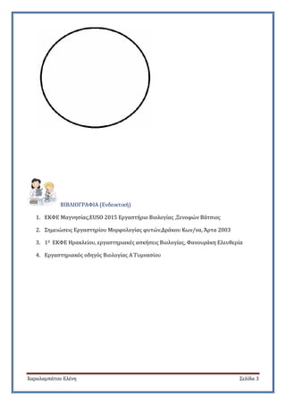 Χαραλαμπάτου Ελένη Σελίδα 3
ΒΙΒΛΙΟΓΡΑΦΙΑ (Ενδεικτική)
1. ΕΚΦΕ Μαγνησίας,EUSO 2015 Εργαστήριο Βιολογίας ,Ξενοφών Βάτσιος
2. Σημειώσεις Εργαστηρίου Μορφολογίας φυτών,Δράκου Κων/να, Άρτα 2003
3. 10 ΕΚΦΕ Ηρακλείου, εργαστηριακές ασκήσεις Βιολογίας, Φανουράκη Ελευθερία
4. Εργαστηριακός οδηγός Βιολογίας Α΄Γυμνασίου
 