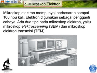 c. Mikroskop Elektron

Mikroskop elektron mempunyai perbesaran sampai
100 ribu kali. Elektron digunakan sebagai pengganti
cahaya. Ada dua tipe pada mikroskop elektron, yaitu
mikroskop elektroscanning (SEM) dan mikroskop
elektron transmisi (TEM).
 