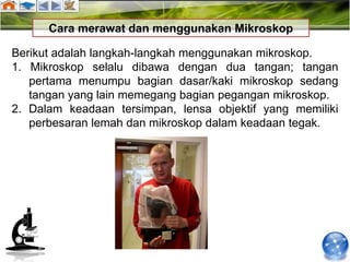 Cara merawat dan menggunakan Mikroskop

Berikut adalah langkah-langkah menggunakan mikroskop.
1. Mikroskop selalu dibawa dengan dua tangan; tangan
   pertama menumpu bagian dasar/kaki mikroskop sedang
   tangan yang lain memegang bagian pegangan mikroskop.
2. Dalam keadaan tersimpan, lensa objektif yang memiliki
   perbesaran lemah dan mikroskop dalam keadaan tegak.
 