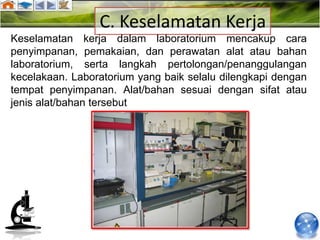 C. Keselamatan Kerja
Keselamatan kerja dalam laboratorium mencakup cara
penyimpanan, pemakaian, dan perawatan alat atau bahan
laboratorium, serta langkah pertolongan/penanggulangan
kecelakaan. Laboratorium yang baik selalu dilengkapi dengan
tempat penyimpanan. Alat/bahan sesuai dengan sifat atau
jenis alat/bahan tersebut
 