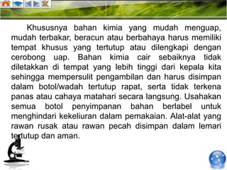 Khususnya bahan kimia yang mudah menguap,
mudah terbakar, beracun atau berbahaya harus memiliki
tempat khusus yang tertutup atau dilengkapi dengan
cerobong uap. Bahan kimia cair sebaiknya tidak
diletakkan di tempat yang lebih tinggi dari kepala kita
sehingga mempersulit pengambilan dan harus disimpan
dalam botol/wadah tertutup rapat, serta tidak terkena
panas atau cahaya matahari secara langsung. Usahakan
semua botol penyimpanan bahan berlabel untuk
menghindari kekeliuran dalam pemakaian. Alat-alat yang
rawan rusak atau rawan pecah disimpan dalam lemari
tertutup dan aman.
 